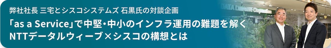 弊社社長 三宅とシスコシステムズ 石黒師の対談企画 「as a service」で中堅・中小のインフラ運用の何代を解くNTTデータルウィーブ×シスコの構想とは