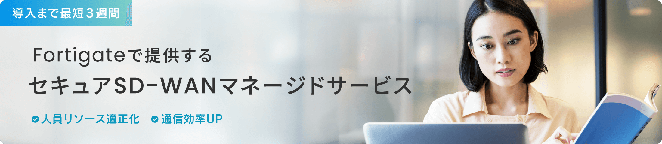 導入まで最短3週間！Fortigateで提供するセキュアSD-WANマネージドサービス　・人員リソース適正化　・通信効率UP