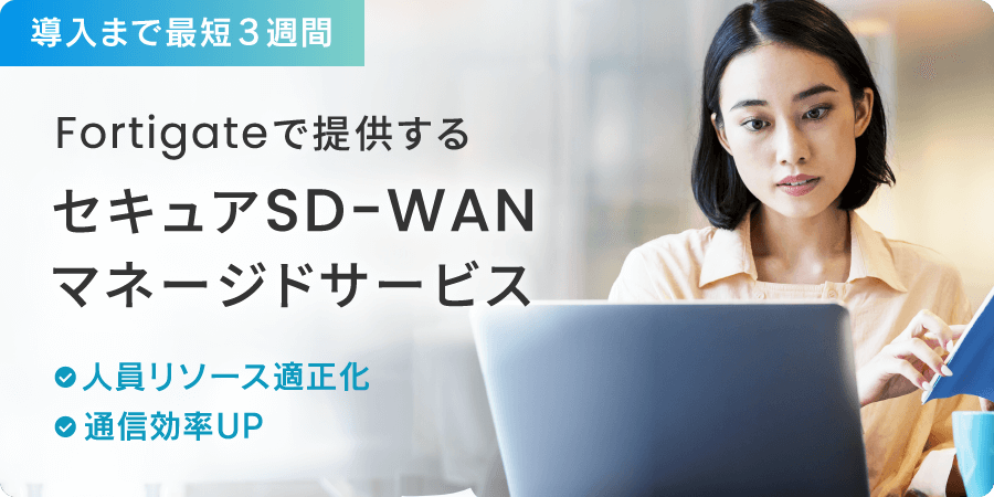導入まで最短3週間！Fortigateで提供するセキュアSD-WANマネージドサービス　・人員リソース適正化　・通信効率UP