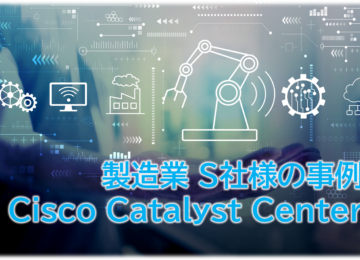 Cisco Catalyst Centerの事例 製造業 S社様