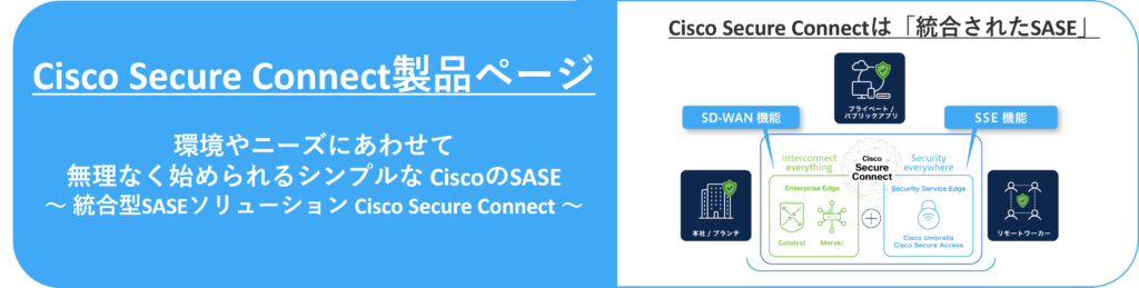 Cisco Secure Connect製品ページ

環境やニーズにあわせて無理なく始められるシンプルな CiscoのSASE
～ 統合型SASEソリューション Cisco Secure Connect ～