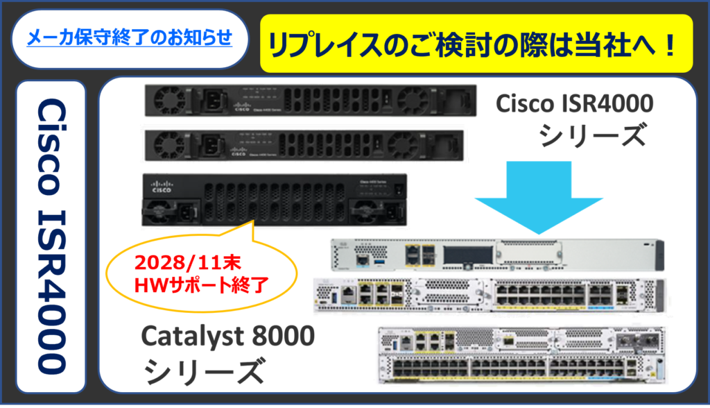 ブランチルータ Cisco ISR4000シリーズは、2028年11月に全てのサポートが終了となります。
後続機は、Cisco Catalyst 8000シリーズです。
ルータの買い替えをご検討中のお客様は、こちらのページをご覧ください。